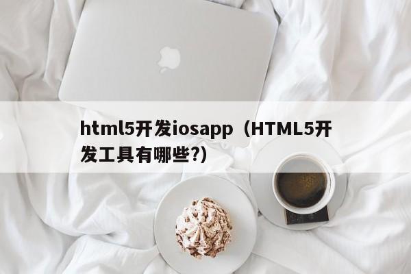 html5开发iosapp（HTML5开发工具有哪些?）